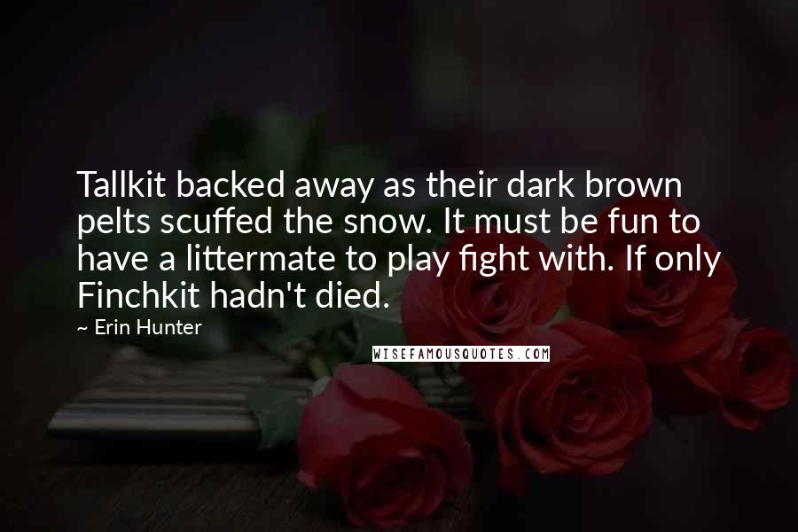 Erin Hunter Quotes: Tallkit backed away as their dark brown pelts scuffed the snow. It must be fun to have a littermate to play fight with. If only Finchkit hadn't died.