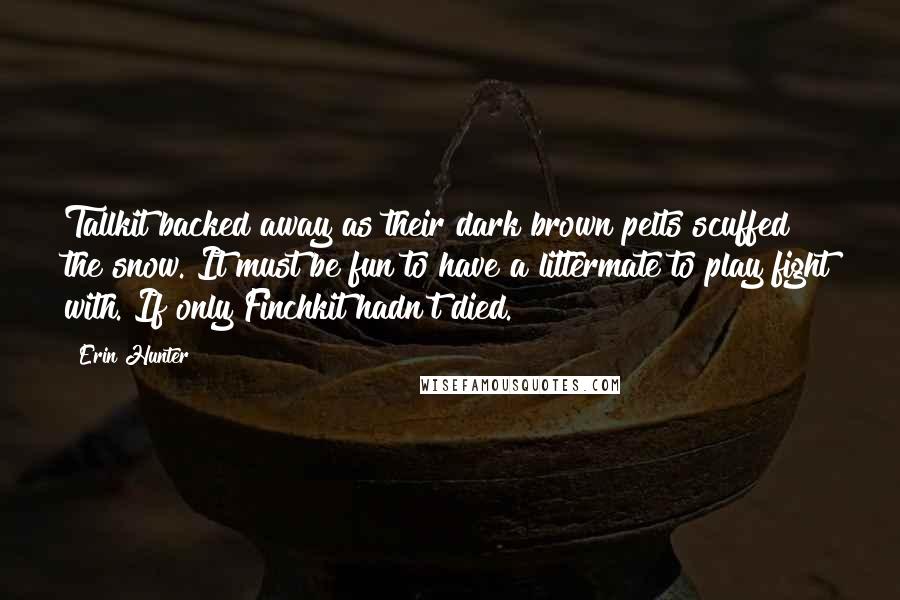 Erin Hunter Quotes: Tallkit backed away as their dark brown pelts scuffed the snow. It must be fun to have a littermate to play fight with. If only Finchkit hadn't died.