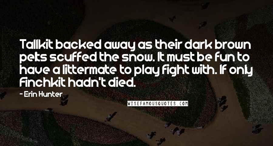 Erin Hunter Quotes: Tallkit backed away as their dark brown pelts scuffed the snow. It must be fun to have a littermate to play fight with. If only Finchkit hadn't died.