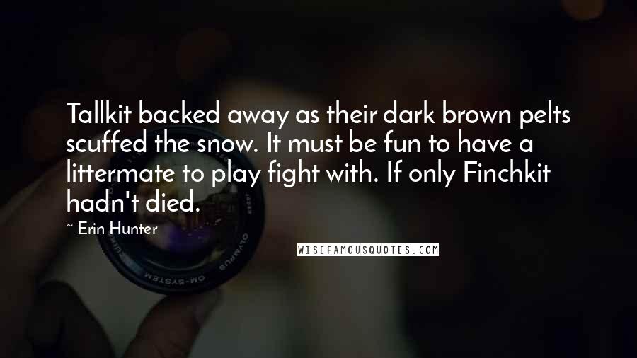 Erin Hunter Quotes: Tallkit backed away as their dark brown pelts scuffed the snow. It must be fun to have a littermate to play fight with. If only Finchkit hadn't died.