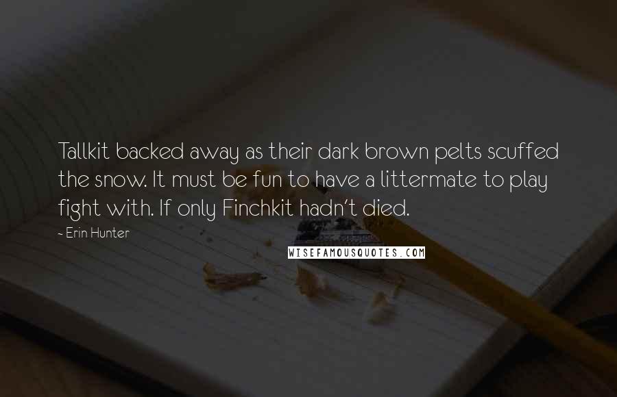 Erin Hunter Quotes: Tallkit backed away as their dark brown pelts scuffed the snow. It must be fun to have a littermate to play fight with. If only Finchkit hadn't died.