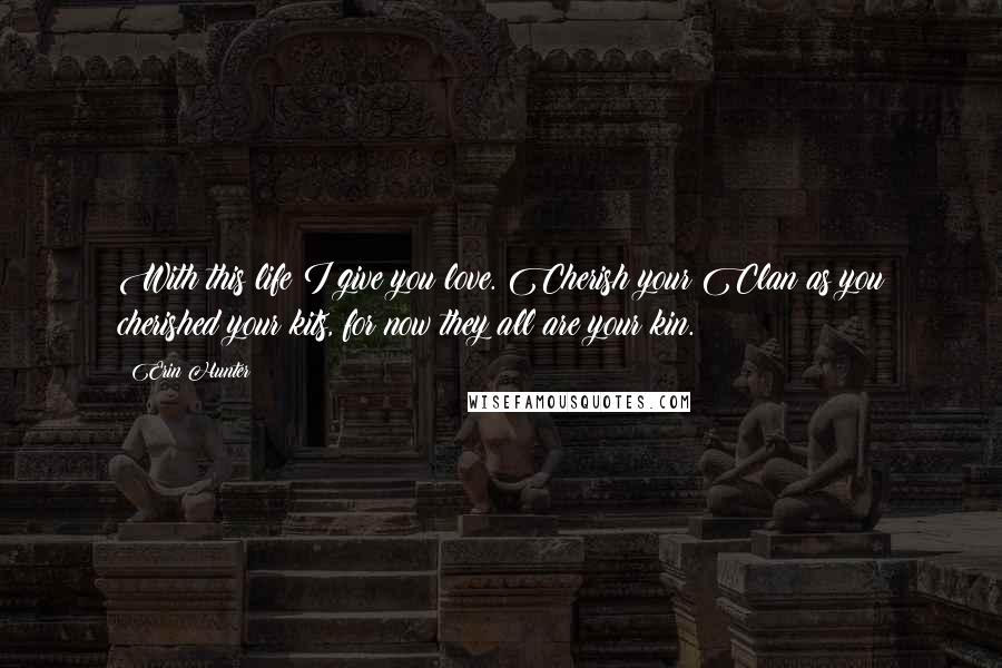 Erin Hunter Quotes: With this life I give you love. Cherish your Clan as you cherished your kits, for now they all are your kin.