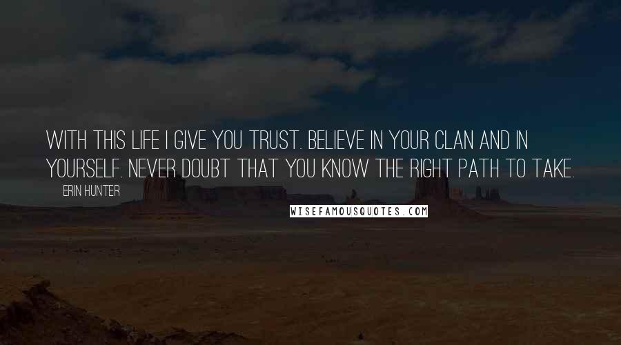 Erin Hunter Quotes: With this life I give you trust. Believe in your Clan and in yourself. Never doubt that you know the right path to take.