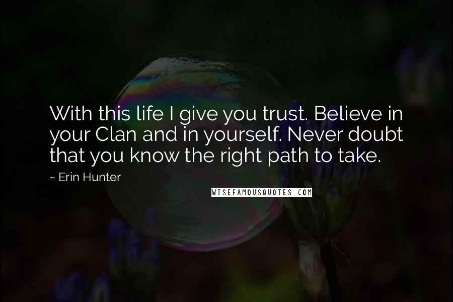 Erin Hunter Quotes: With this life I give you trust. Believe in your Clan and in yourself. Never doubt that you know the right path to take.