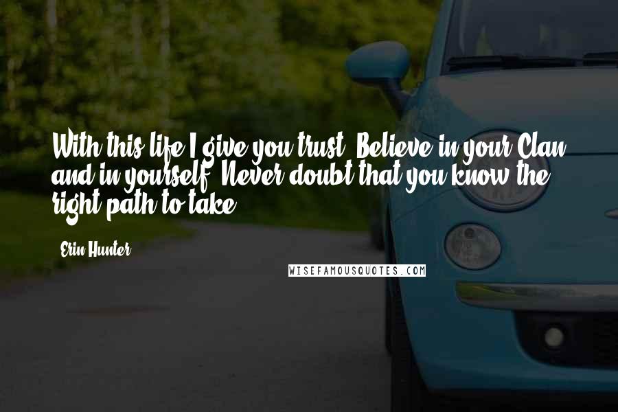 Erin Hunter Quotes: With this life I give you trust. Believe in your Clan and in yourself. Never doubt that you know the right path to take.