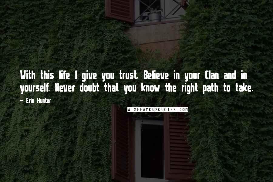 Erin Hunter Quotes: With this life I give you trust. Believe in your Clan and in yourself. Never doubt that you know the right path to take.