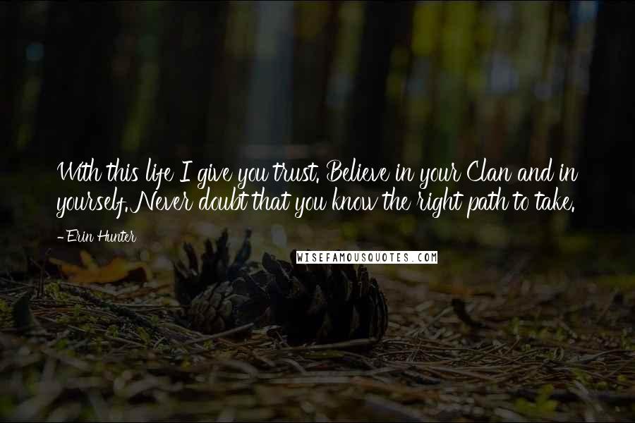 Erin Hunter Quotes: With this life I give you trust. Believe in your Clan and in yourself. Never doubt that you know the right path to take.