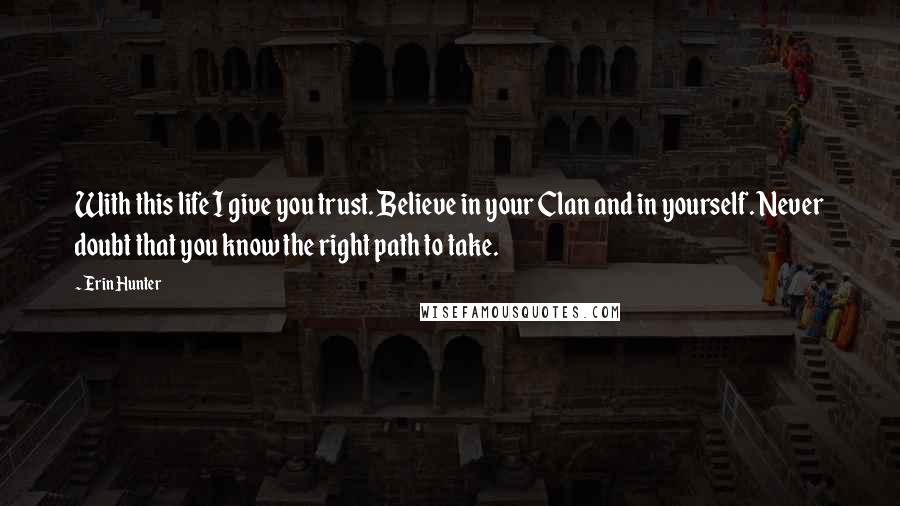 Erin Hunter Quotes: With this life I give you trust. Believe in your Clan and in yourself. Never doubt that you know the right path to take.