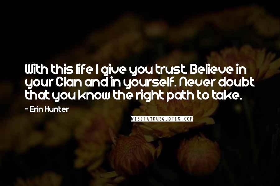 Erin Hunter Quotes: With this life I give you trust. Believe in your Clan and in yourself. Never doubt that you know the right path to take.