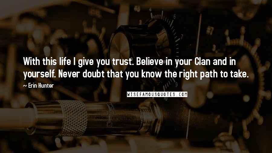 Erin Hunter Quotes: With this life I give you trust. Believe in your Clan and in yourself. Never doubt that you know the right path to take.