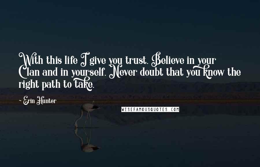 Erin Hunter Quotes: With this life I give you trust. Believe in your Clan and in yourself. Never doubt that you know the right path to take.