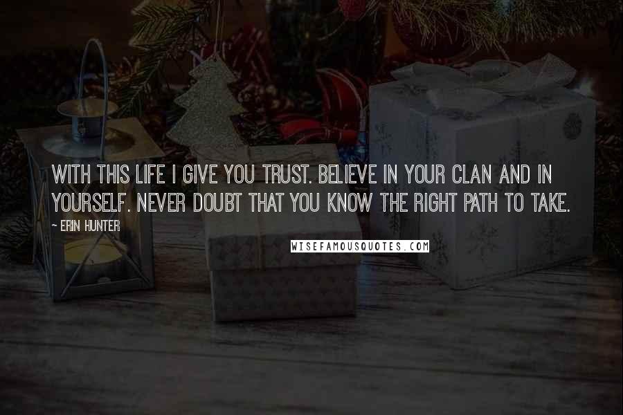 Erin Hunter Quotes: With this life I give you trust. Believe in your Clan and in yourself. Never doubt that you know the right path to take.