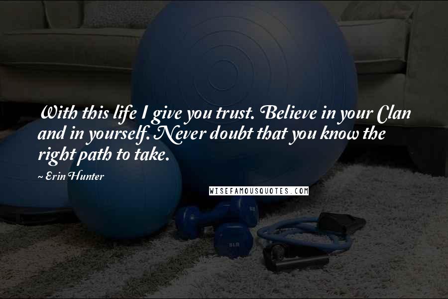 Erin Hunter Quotes: With this life I give you trust. Believe in your Clan and in yourself. Never doubt that you know the right path to take.