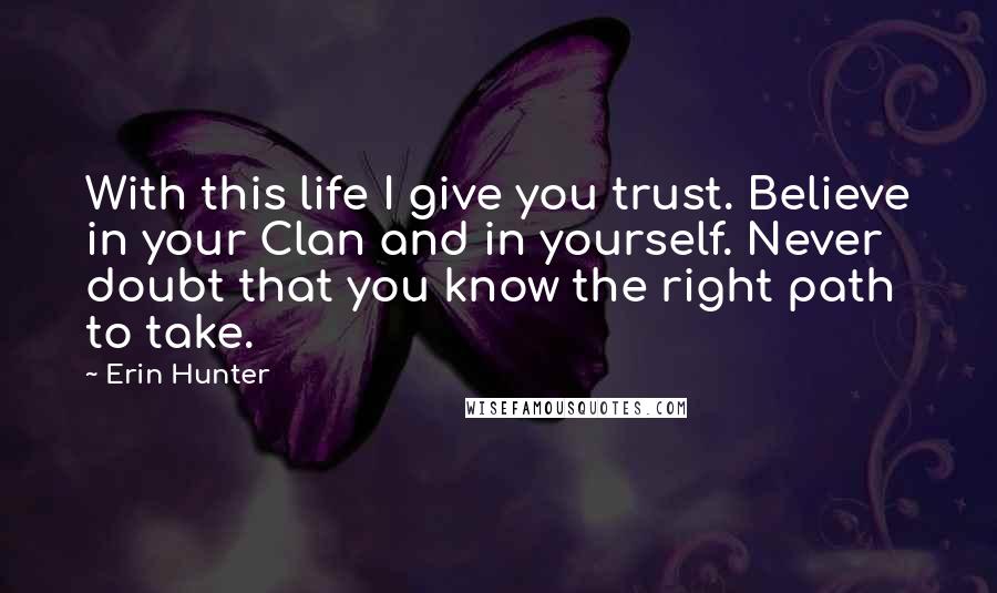 Erin Hunter Quotes: With this life I give you trust. Believe in your Clan and in yourself. Never doubt that you know the right path to take.