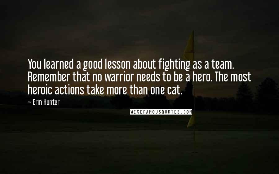 Erin Hunter Quotes: You learned a good lesson about fighting as a team. Remember that no warrior needs to be a hero. The most heroic actions take more than one cat.