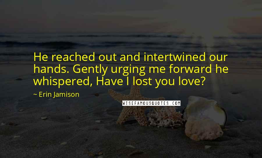Erin Jamison Quotes: He reached out and intertwined our hands. Gently urging me forward he whispered, Have I lost you love?