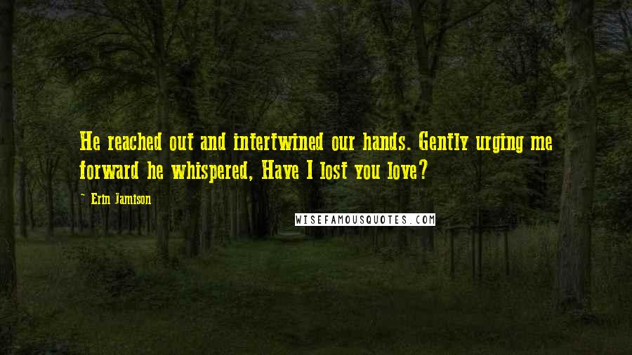 Erin Jamison Quotes: He reached out and intertwined our hands. Gently urging me forward he whispered, Have I lost you love?