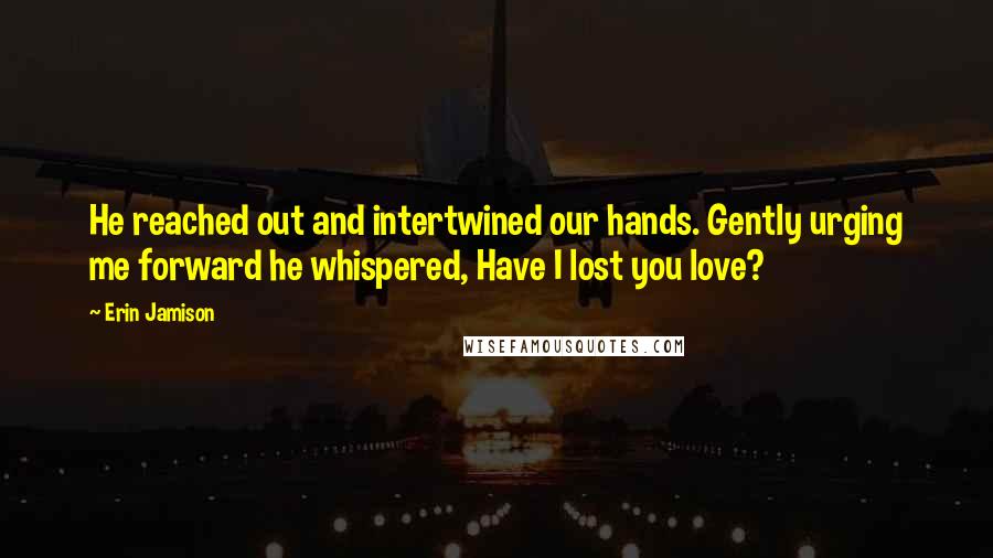 Erin Jamison Quotes: He reached out and intertwined our hands. Gently urging me forward he whispered, Have I lost you love?