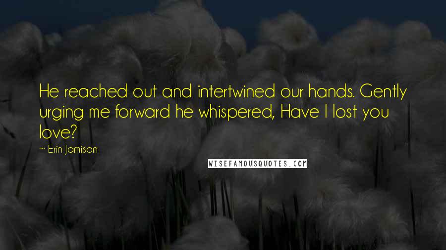 Erin Jamison Quotes: He reached out and intertwined our hands. Gently urging me forward he whispered, Have I lost you love?