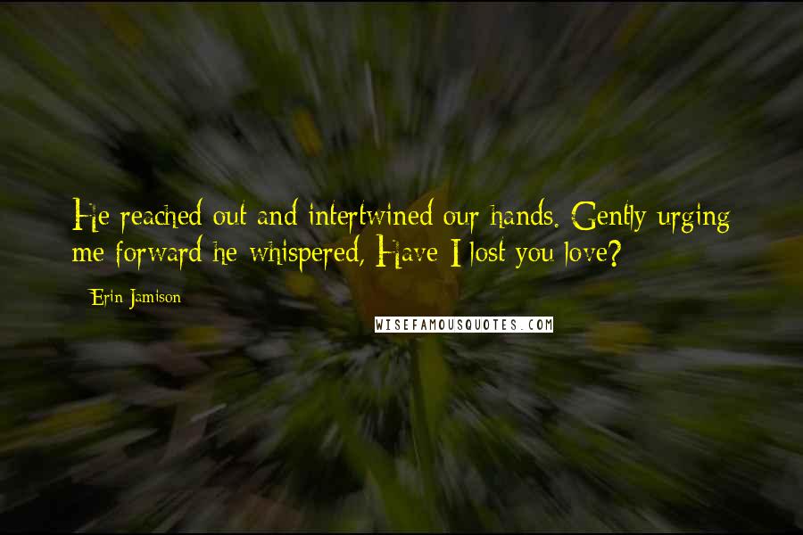 Erin Jamison Quotes: He reached out and intertwined our hands. Gently urging me forward he whispered, Have I lost you love?