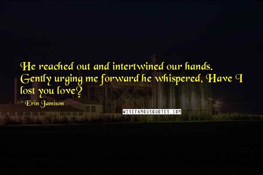 Erin Jamison Quotes: He reached out and intertwined our hands. Gently urging me forward he whispered, Have I lost you love?