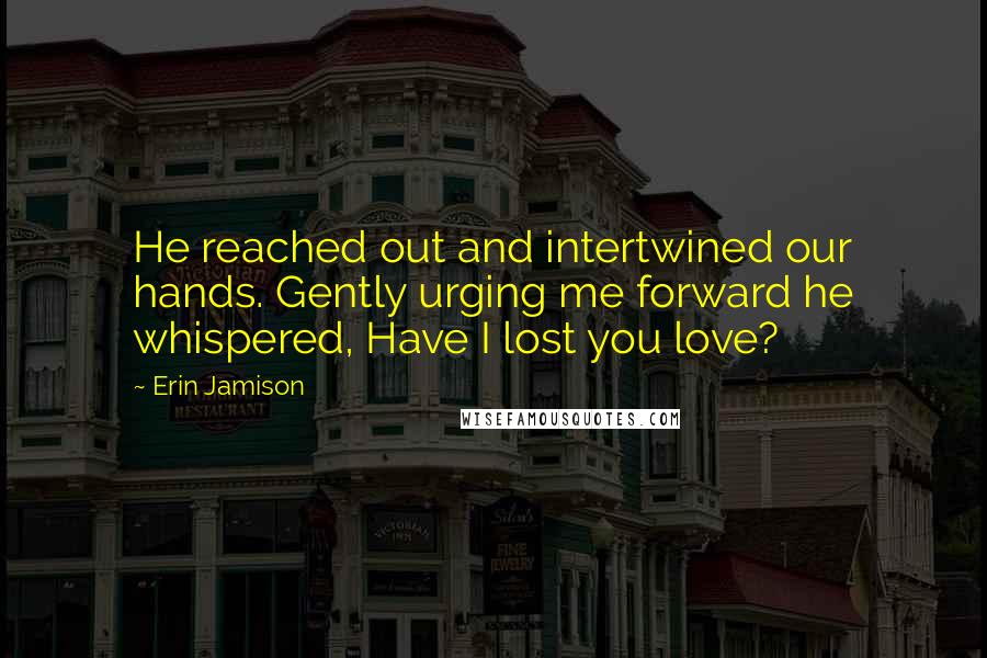 Erin Jamison Quotes: He reached out and intertwined our hands. Gently urging me forward he whispered, Have I lost you love?