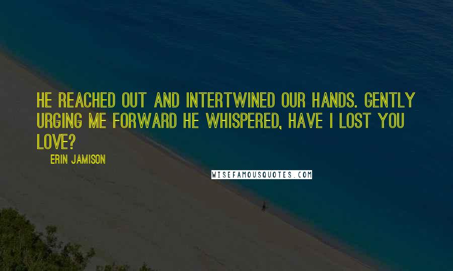 Erin Jamison Quotes: He reached out and intertwined our hands. Gently urging me forward he whispered, Have I lost you love?