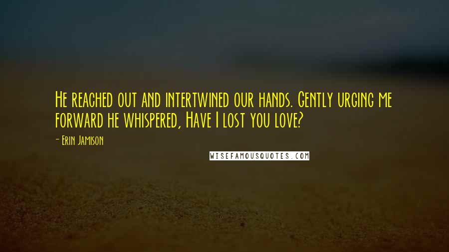 Erin Jamison Quotes: He reached out and intertwined our hands. Gently urging me forward he whispered, Have I lost you love?