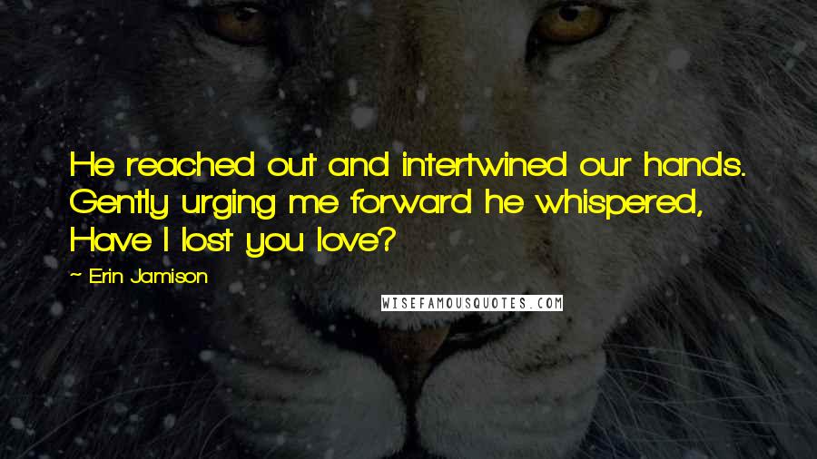 Erin Jamison Quotes: He reached out and intertwined our hands. Gently urging me forward he whispered, Have I lost you love?