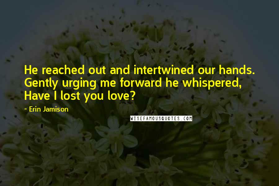 Erin Jamison Quotes: He reached out and intertwined our hands. Gently urging me forward he whispered, Have I lost you love?