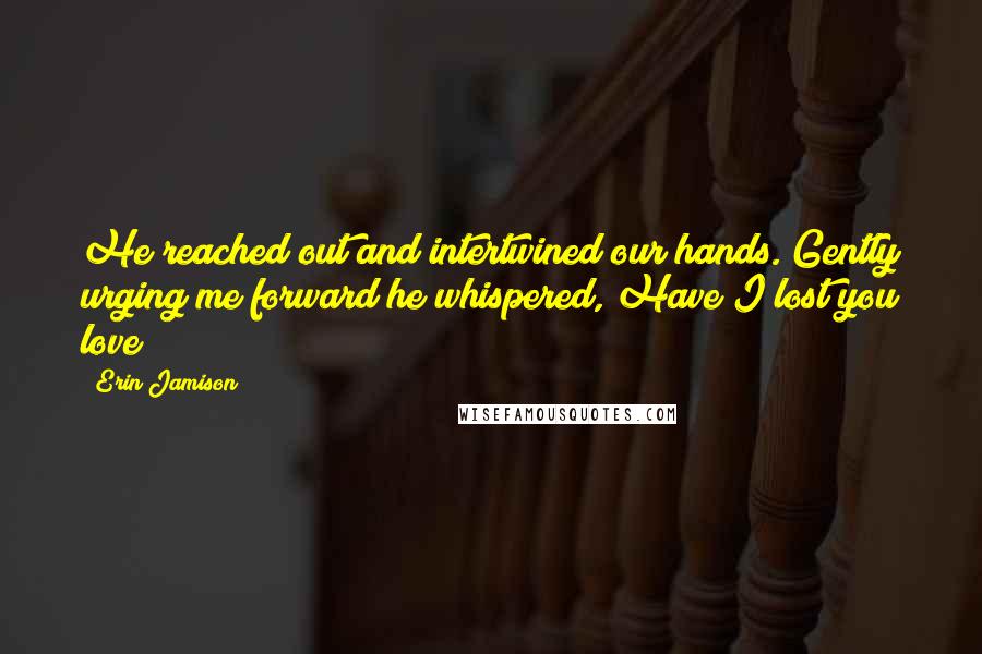 Erin Jamison Quotes: He reached out and intertwined our hands. Gently urging me forward he whispered, Have I lost you love?