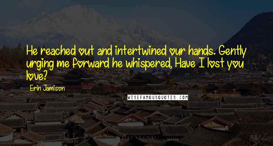 Erin Jamison Quotes: He reached out and intertwined our hands. Gently urging me forward he whispered, Have I lost you love?