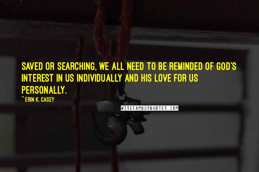 Erin K. Casey Quotes: Saved or searching, we all need to be reminded of God's interest in us individually and His love for us personally.