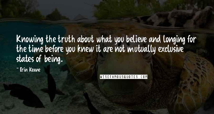 Erin Keane Quotes: Knowing the truth about what you believe and longing for the time before you knew it are not mutually exclusive states of being.