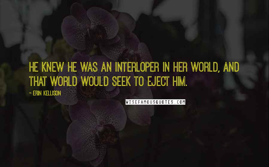 Erin Kellison Quotes: He knew he was an interloper in her world, and that world would seek to eject him.