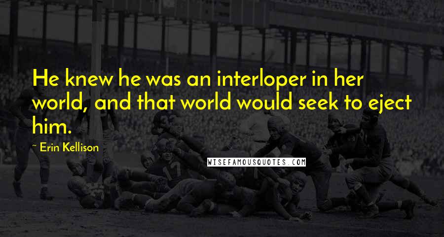 Erin Kellison Quotes: He knew he was an interloper in her world, and that world would seek to eject him.