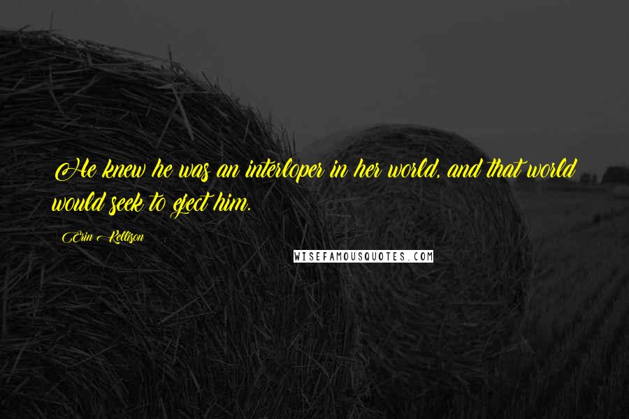 Erin Kellison Quotes: He knew he was an interloper in her world, and that world would seek to eject him.