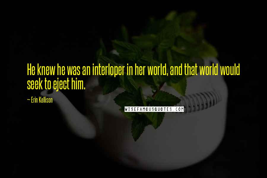 Erin Kellison Quotes: He knew he was an interloper in her world, and that world would seek to eject him.