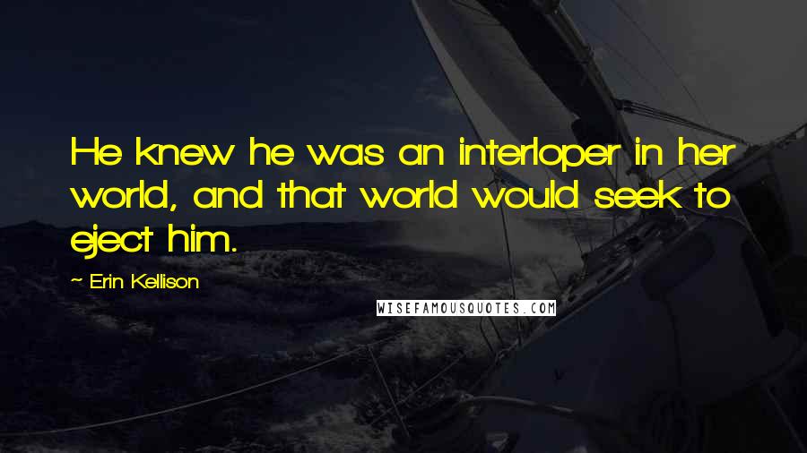 Erin Kellison Quotes: He knew he was an interloper in her world, and that world would seek to eject him.