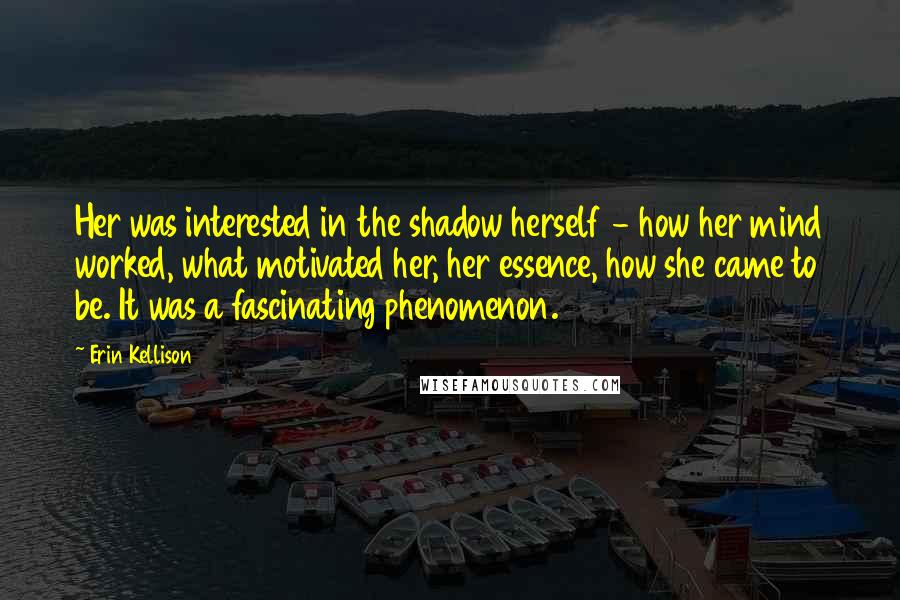 Erin Kellison Quotes: Her was interested in the shadow herself - how her mind worked, what motivated her, her essence, how she came to be. It was a fascinating phenomenon.