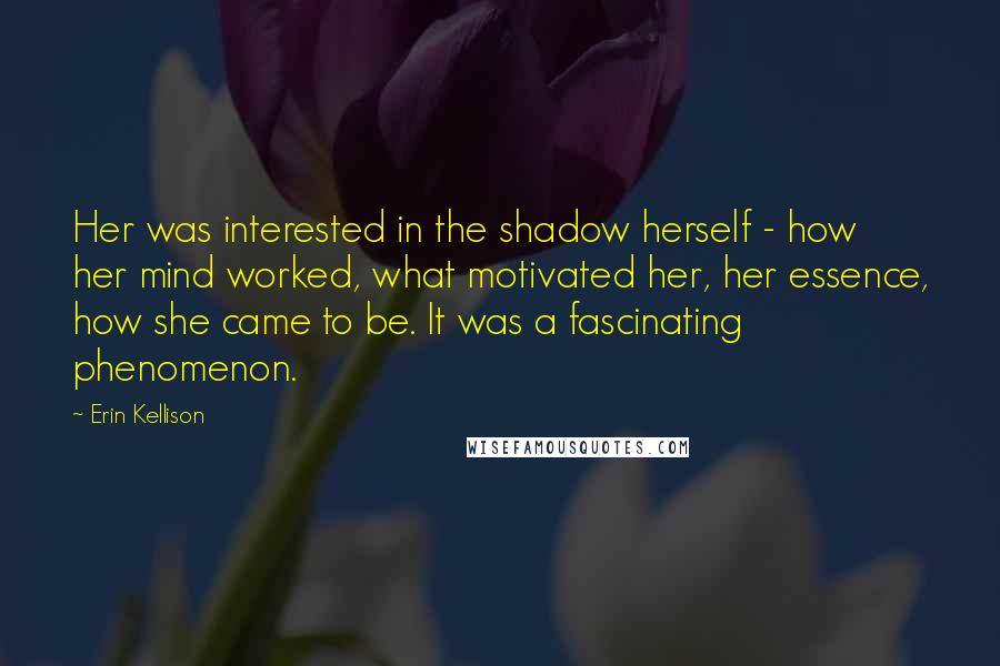 Erin Kellison Quotes: Her was interested in the shadow herself - how her mind worked, what motivated her, her essence, how she came to be. It was a fascinating phenomenon.