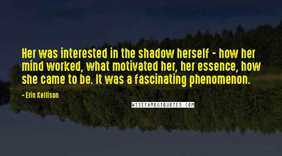 Erin Kellison Quotes: Her was interested in the shadow herself - how her mind worked, what motivated her, her essence, how she came to be. It was a fascinating phenomenon.