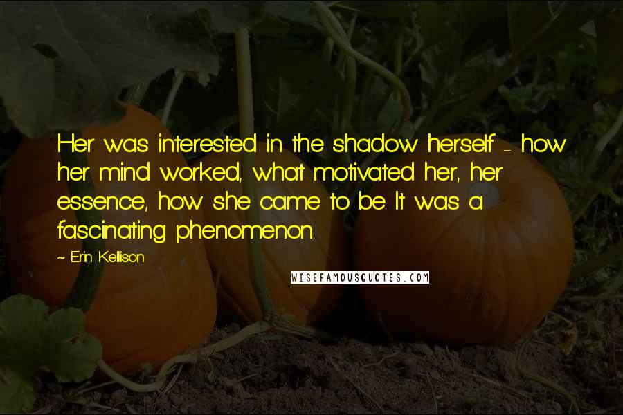 Erin Kellison Quotes: Her was interested in the shadow herself - how her mind worked, what motivated her, her essence, how she came to be. It was a fascinating phenomenon.