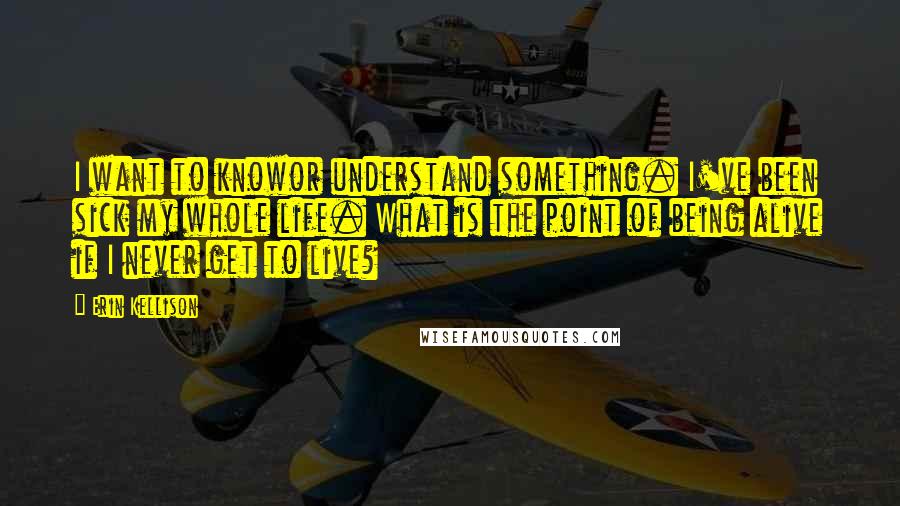 Erin Kellison Quotes: I want to knowor understand something. I've been sick my whole life. What is the point of being alive if I never get to live?