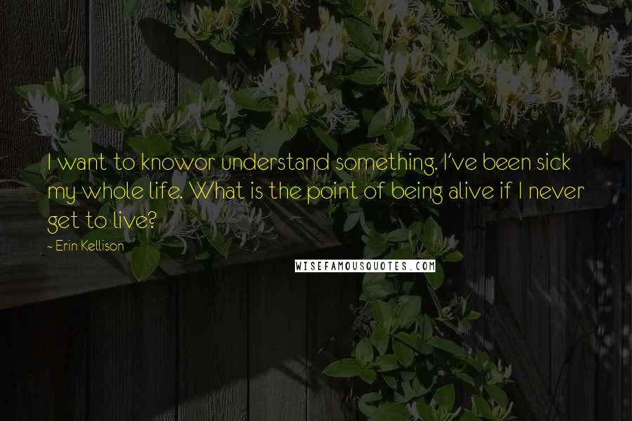 Erin Kellison Quotes: I want to knowor understand something. I've been sick my whole life. What is the point of being alive if I never get to live?