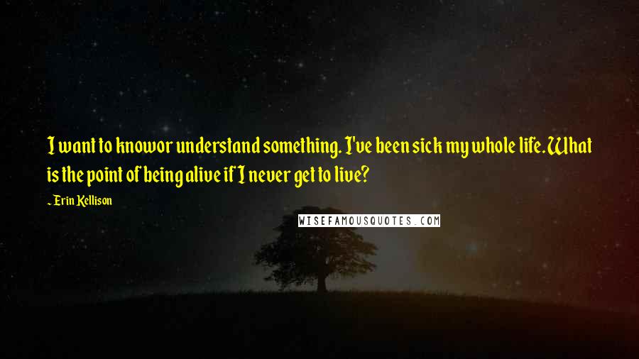 Erin Kellison Quotes: I want to knowor understand something. I've been sick my whole life. What is the point of being alive if I never get to live?