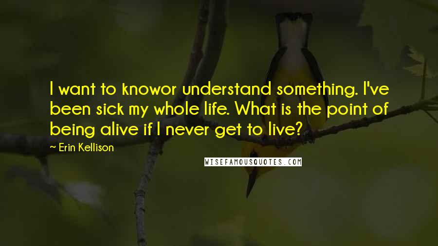 Erin Kellison Quotes: I want to knowor understand something. I've been sick my whole life. What is the point of being alive if I never get to live?