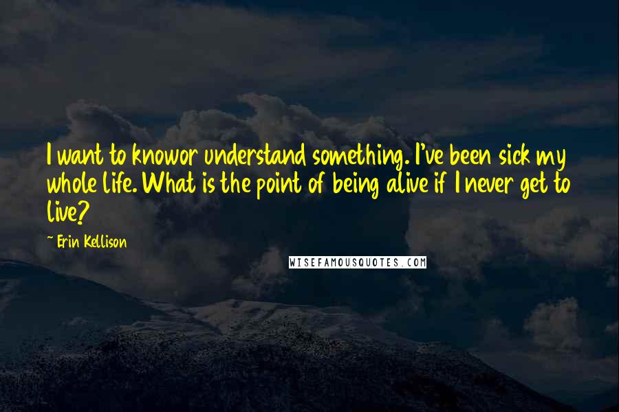 Erin Kellison Quotes: I want to knowor understand something. I've been sick my whole life. What is the point of being alive if I never get to live?