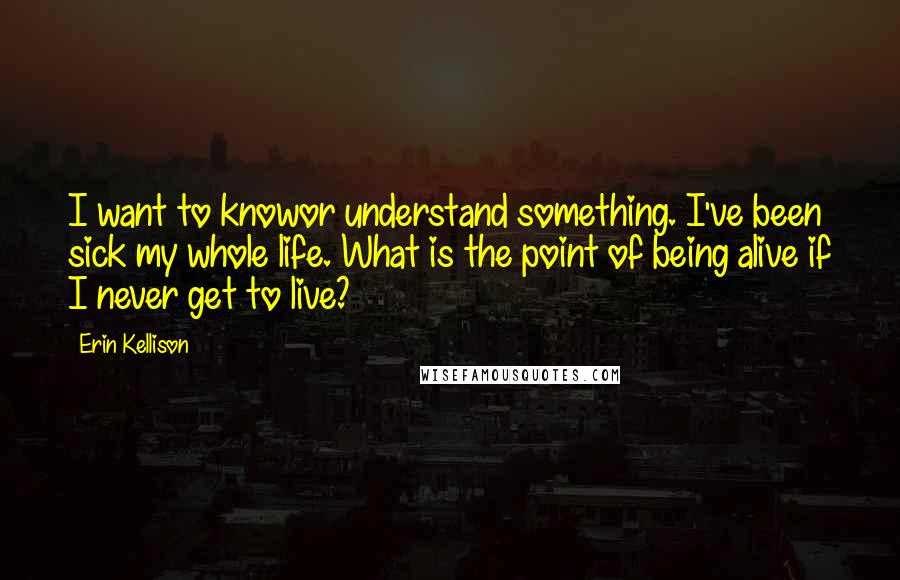 Erin Kellison Quotes: I want to knowor understand something. I've been sick my whole life. What is the point of being alive if I never get to live?