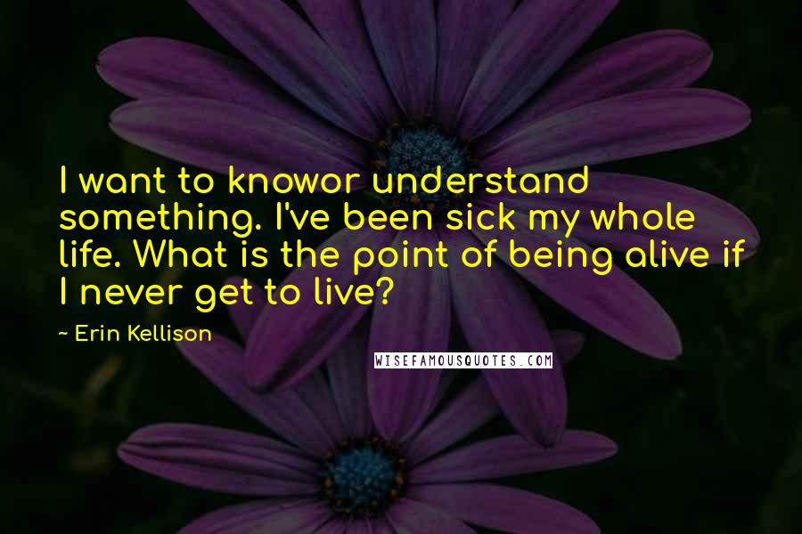 Erin Kellison Quotes: I want to knowor understand something. I've been sick my whole life. What is the point of being alive if I never get to live?
